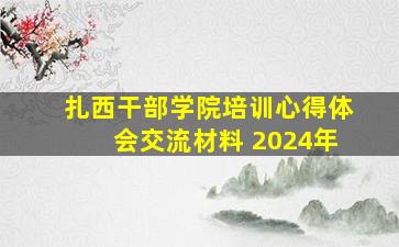 扎西干部学院培训心得体会交流材料 2024年